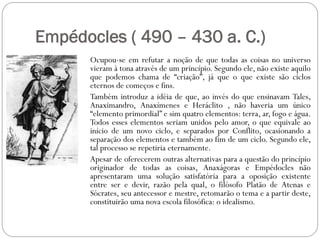Empédocles ( 490 – 430 a. C.)
      Ocupou-se em refutar a noção de que todas as coisas no universo
      vieram à tona através de um princípio. Segundo ele, não existe aquilo
      que podemos chama de “criação”, já que o que existe são ciclos
      eternos de começos e fins.
      Também introduz a idéia de que, ao invés do que ensinavam Tales,
      Anaximandro, Anaxímenes e Heráclito , não haveria um único
      “elemento primordial” e sim quatro elementos: terra, ar, fogo e água.
      Todos esses elementos seriam unidos pelo amor, o que equivale ao
      início de um novo ciclo, e separados por Conflito, ocasionando a
      separação dos elementos e também ao fim de um ciclo. Segundo ele,
      tal processo se repetiria eternamente.
      Apesar de oferecerem outras alternativas para a questão do princípio
      originador de todas as coisas, Anaxágoras e Empédocles não
      apresentaram uma solução satisfatória para a oposição existente
      entre ser e devir, razão pela qual, o filósofo Platão de Atenas e
      Sócrates, seu antecessor e mestre, retomarão o tema e a partir deste,
      constituirão uma nova escola filosófica: o idealismo.
 