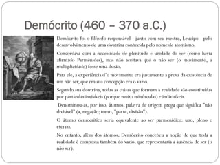 Demócrito (460 – 370 a.C.)
     Demócrito foi o filósofo responsável - junto com seu mestre, Leucipo - pelo
     desenvolvimento de uma doutrina conhecida pelo nome de atomismo.
     Concordava com a necessidade de plenitude e unidade do ser (como havia
     afirmado Parmênides), mas não aceitava que o não ser (o movimento, a
     multiplicidade) fosse uma ilusão.
     Para ele, a experiência d’o movimento era justamente a prova da existência de
     um não ser, que em sua concepção era o vazio.
     Segundo sua doutrina, todas as coisas que formam a realidade são constituídas
     por partículas invisíveis (porque muito minúsculas) e indivisíveis.
     Denominou-as, por isso, átomos, palavra de origem grega que significa "não
     divisível" (a, negação; tomo, "parte, divisão").
     O átomo democrítico seria equivalente ao ser parmenídico: uno, pleno e
     eterno.
     No entanto, além dos átomos, Demócrito concebeu a noção de que toda a
     realidade é composta também do vazio, que representaria a ausência de ser (o
     não ser).
 