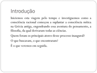Introdução
Iniciemos esta viagem pelo tempo e investiguemos como a
consciência racional começou a suplantar a consciência mítica
na Grécia antiga, engendrando essa aventura do pensamento, a
filosofia, da qual derivaram todas as ciências.
Quem foram os principais atores desse processo inaugural?
O que buscavam, o que encontraram?
É o que veremos em seguida.
 