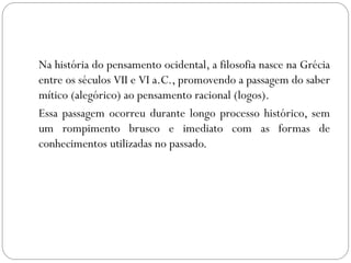 Na história do pensamento ocidental, a filosofia nasce na Grécia
entre os séculos VII e VI a.C., promovendo a passagem do saber
mítico (alegórico) ao pensamento racional (logos).
Essa passagem ocorreu durante longo processo histórico, sem
um rompimento brusco e imediato com as formas de
conhecimentos utilizadas no passado.
 