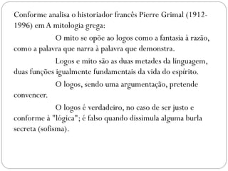 Conforme analisa o historiador francês Pierre Grimal (1912-
1996) em A mitologia grega:
              O mito se opõe ao logos como a fantasia à razão,
como a palavra que narra à palavra que demonstra.
              Logos e mito são as duas metades da linguagem,
duas funções igualmente fundamentais da vida do espírito.
              O logos, sendo uma argumentação, pretende
convencer.
              O logos é verdadeiro, no caso de ser justo e
conforme à "lógica"; é falso quando dissimula alguma burla
secreta (sofisma).
 