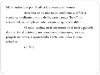 Mas o mito tem por finalidade apenas a si mesmo.
             Acredita-se ou não nele, conforme a própria
vontade, mediante um ato de fé, caso pareça "belo" ou
verossímil, ou simplesmente porque se quer acreditar.
              O mito, assim, atrai em torno de si toda a parcela
do irracional existente no pensamento humano; por sua
própria natureza, é aparentado à arte, em todas as suas
criações.
              (p. 89).
 