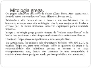 Mitologia uma série de deuses (Zeus, Hera, Ares, Atena etc.),
Os gregos cultuavam
                    grega.
além de heróis ou semideuses (Teseu, Hércules, Perseu etc.).
Relatando a vida desses deuses e heróis e seu envolvimento com os
humanos, criaram uma rica mitologia, isto é, um conjunto de lendas e
crenças que, de modo simbólico, fornecem explicações para a realidade
universal.
Integra a mitologia grega grande número de "relatos maravilhosos" e de
lendas que inspiraram e ainda inspiram diversas obras artísticas ocidentais.
O mito de Édipo, rico em significados, é um exemplo disso.
 Na Antiguidade, foi utilizado pelo dramaturgo Sófocles (496-406 a.C.), na
tragédia Édipo rei, para uma reflexão sobre as questões da culpa e da
responsabilidade dos indivíduos perante as normas e os tabus
(comportamento que, dentro dos costumes de uma comunidade, é
considerado nocivo e perigoso, sendo por isso proibido a seus membros).
 