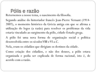 Pólis e razão
Retornemos a nosso tema, o nascimento da filosofia.
Segundo análise do historiador francês Jean-Pierre Vernant (1914-
2007), o momento histórico da Grécia antiga em que se afirma a
utilização do logos (a razão) para resolver os problemas da vida
estaria vinculado ao surgimento da pólis, cidade-Estado grega.
A pólis foi uma nova forma de organização social e política
desenvolvida entre os séculos VIII e VI a.C.
Nela, eram os cidadãos que dirigiam os destinos da cidade.
Como criação dos cidadãos, e não dos deuses, a pólis estava
organizada e podia ser explicada de forma racional, isto é, de
acordo com a razão.
 