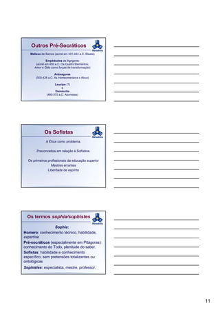 Outros Pré-Socráticos
   Melisso de Samos (acmé em 441-444 a.C. Eleata)

              Empédocles de Agrigento
       (acmé em 450 a.C. Os Quatro Elementos;
      Amor e Ódio como forças de transformação)

                     Anáxagoras
       (500-428 a.C. As Homeomerias e o Nous)

                    Leucipo (?)
                         e
                    Demócrito
              (460-370 a.C. Atomistas)




             Os Sofistas
              A Ética como problema.

       Preconceitos em relação à Sofística.

  Os primeiros profissionais da educação superior
                 Mestres errantes
               Liberdade de espírito




  Os termos sophía/sophistes

                   Sophía:
Homero: conhecimento técnico, habilidade,
expertise
Pré-socráticos (especialmente em Pitágoras):
conhecimento do Todo, plenitude do saber.
Sofistas: habilidade e conhecimento
específico, sem pretensões totalizantes ou
ontológicas
Sophistes: especialista, mestre, professor.




                                                    11
 