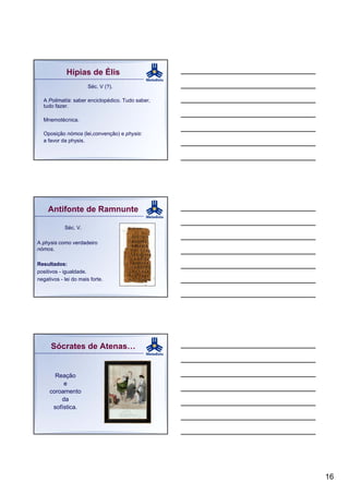 Hípias de Élis
                       Séc. V (?).

  A Polimatía: saber enciclopédico. Tudo saber,
  tudo fazer.

  Mnemotécnica.

  Oposição nómos (lei,convenção) e physis:
  a favor da physis.




    Antifonte de Ramnunte

            Séc. V.

A physis como verdadeiro
nómos.

Resultados:
positivos - igualdade.
negativos - lei do mais forte.




      Sócrates de Atenas…


       Reação
          e
     coroamento
         da
      sofística.




                                                  16
 