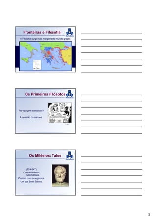 Fronteiras e Filosofia
 A Filosofia surge nas margens do mundo grego.




      Os Primeiros Filósofos



Por que pré-socráticos?

 A questão do cânone.

                                         Imagem 1




         Os Milésios: Tales


       (624-547).
    Conhecimentos
      matemáticos.
Contato com os egípcios.
 Um dos Sete Sábios.




                                                    2
 