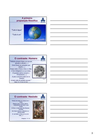 A primeira
           proposição filosófica



  “Tudo é água”

   “Tudo é um”




       O contraste: Homero
"Hefesto primeiro forjou um escudo
        grande e robusto (...)
   Cinco foram as camadas que
              dispôs (...)
Forjou nele a Terra o Céu e o Mar,
  O Sol infatigável e a Lua cheia,
    E quantos astros coroam o
           Firmamento (...)
   E pôs o enorme poder do rio
               Oceano                        Imagem 2

 A toda volta do perfeito escudo."
      (Ilíada, XVIII, 478-485, 607-608)




      O contraste: Hesíodo
  "Antes de todas as coisas era o
                 Caos,
    Depois veio a Terra, eterno
      sustentáculo de tudo o que
                existe.
  E Eros, o mais belo dos Deuses
               imortais.
   Do Caos nasceu o Abismo e a
             escura Noite
   E, da Noite, o Céu e a Luz do
                Dia(...)”

                       (Teogonia, 116-132)




                                                        3
 