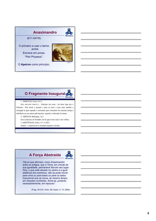 Anaximandro
       (611-547/6)

O primeiro a usar o termo
           arché.
   Escreve em prosa.
     “Peri Physeos”.
                                                    Imagem 3

O Apeiron como princípio.




     O Fragmento Inaugural




         A Força Abstraída
   “Há os que afirmam, como Anaximandro
   entre os antigos, que a Terra, em virtude de
   sua igualdade, permanece fixa em seu lugar.
   Pois, o que está situado no centro e a igual
   distância dos extremos, não se pode mover
   para cima ou para baixo ou para os lados.
   Impossível que se mova, ao mesmo tempo,
   em direções contrárias. Acha-se, portanto,
   necessariamente, em repouso”.

           (Frag. 26 D-K. Arist. De Coelo, II, 13, 295b)




                                                               4
 