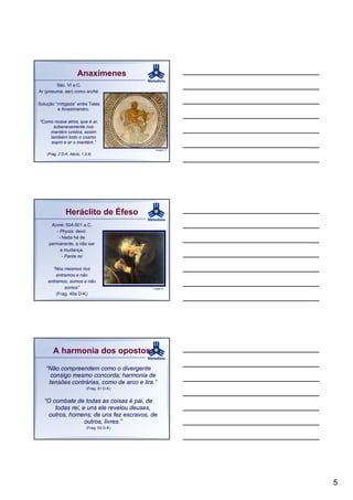Anaxímenes
        Séc. VI a.C.
Ar (pneuma, aer) como arché.

Solução “mitigada” entre Tales
         e Anaximandro.

“Como nossa alma, que é ar,
     soberanamente nos
    mantém unidos, assim
    também todo o cosmo
    sopro e ar o mantém.”
                                              Imagem 4
    (Frag. 2 D-K. Aécio, 1,3,4)




               Heráclito de Éfeso
      Acmé: 504-501 a.C.
        - Physis: devir.
         - Nada há de
     permanente, a não ser
          a mudança.
           - Panta rei

      “Nos mesmos rios
        entramos e não
    entramos, somos e não
            somos”                           Imagem 5

        (Frag. 49a D-K)




       A harmonia dos opostos

   “Não compreendem como o divergente
     consigo mesmo concorda; harmonia de
    tensões contrárias, como de arco e lira.”
                            (Frag. 51 D-K)


   “O combate de todas as coisas é pai, de
       todas rei, e uns ele revelou deuses,
    outros, homens; de uns fez escravos, de
                   outros, livres.”
                            (Frag. 53 D-K)




                                                         5
 