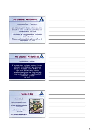 Os Eleatas: Xenófanes
           Unidade do Todo e Panteísmo

“Um único deus, entre deuses e homens o maior,
Em nada no corpo semelhante aos mortais, nem
           no pensamento.” (Frag. 23 D-K)

  “Todo inteiro vê, todo inteiro pensa, todo inteiro
                    ouve.” (Frag. 24 D-K)

 “Mas sem esforços ele tudo agita com a força do
             pensamento.” (Frag. 25 D-K)




       Os Eleatas: Xenófanes
              Conhecimento e opinião:

 “E o que é claro, portanto, nenhum homem
     viu, nem haverá alguém que conheça
    sobre os deuses e acerca de tudo que
        digo; pois, ainda que no máximo
    acontecesse dizer o que é perfeito, ele
    próprio não saberia; a respeito de tudo
              existe uma opinião.”
                        (Frag. 34 D-K)




                  Parmênides

      Acmé: 500 a.C.

Da Cosmologia à Ontologia.

A visão da deusa: Filosofia e
        transe místico.

  As duas vias (ou os dois
         caminhos):

                                                 Imagem 6
1- O Ser é, o Não-Ser não é.




                                                            7
 