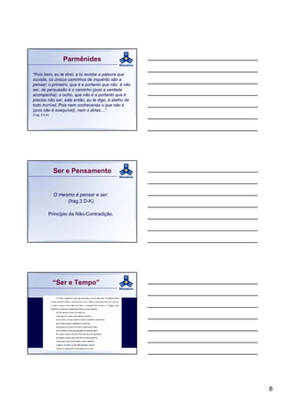 Parmênides

“Pois bem, eu te direi, e tu recebe a palavra que
ouviste, os únicos caminhos de inquérito são a
pensar: o primeiro, que é e portanto que não é não
ser, de persuasão é o caminho (pois a verdade
acompanha); o outro, que não é e portanto que é
preciso não ser, este então, eu te digo, é atalho de
todo incrível; Pois nem conhecerias o que não é
(pois não é exequível), nem o dirias…”
(Frag. 2 D-K)




                Ser e Pensamento


                O mesmo é pensar e ser.
                     (frag.3 D-K)

            Princípio da Não-Contradição.




                “Ser e Tempo”




                                                       8
 
