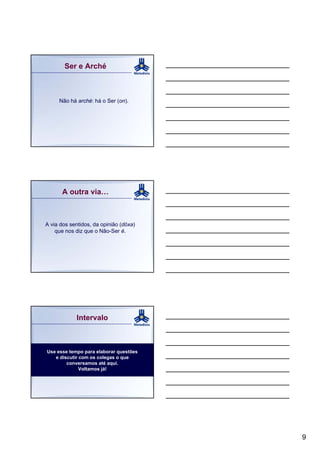 Ser e Arché



     Não há arché: há o Ser (on).




      A outra via…



A via dos sentidos, da opinião (dóxa)
    que nos diz que o Não-Ser é.




            Intervalo



Use esse tempo para elaborar questões
   e discutir com os colegas o que
        conversamos até aqui.
              Voltamos já!




                                        9
 