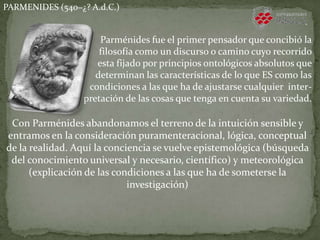 PARMENIDES (540−¿? A.d.C.)
Parménides fue el primer pensador que concibió la
filosofía como un discurso o camino cuyo recorrido
esta fijado por principios ontológicos absolutos que
determinan las características de lo que ES como las
condiciones a las que ha de ajustarse cualquier inter-
pretación de las cosas que tenga en cuenta su variedad.
Con Parménides abandonamos el terreno de la intuición sensible y
entramos en la consideración puramenteracional, lógica, conceptual
de la realidad. Aquí la conciencia se vuelve epistemológica (búsqueda
del conocimiento universal y necesario, científico) y meteorológica
(explicación de las condiciones a las que ha de someterse la
investigación)
 