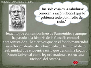 HERACLITO (540 a.d.C−¿? a.d.C.)
Heráclito fue contemporáneo de Parménides y aunque
ha pasado a la historia de la filosofía como el
antagonista de él, lo cierto es que en el fondo mantendrá
su reflexión dentro de la búsqueda de la unidad de lo
real, unidad que encuentra en lo que denomina Logos o
Razón Universal como ley ordenadora o estructura
racional del cosmos.
“Una sola cosa es la sabiduría:
conocer la razón (logos) que lo
gobierna todo por medio de
todo.”
 