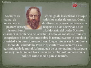 Sócrates.−
Sócrates es enemigo de los sofistas a los que
culpa de todos los males de Atenas. Como
consecuencia de ello se dedicará a mantener una
postura crítica respecto de las doctrinas de los
mismos: frente a la idolatría del poder Socrates
enseñará la excelencia de la virtud. Como los sofistas se muestra
esceptico con las reflexiones sobre la naturaleza por lo que dará
prioridad a las cuestiones políticas, lo que interesa es la conducta
moral del ciudadano. Pero lo que interesa a Socrates es la
legitimidad de la moral, la busqueda de la mejora individual para
así mejorar la ciudad, los sofistas en cambio sólo reparan en la
política como medio para el triunfo.
 