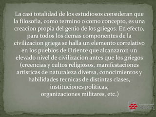 La casi totalidad de los estudiosos consideran que
la filosofia, como termino o como concepto, es una
creacion propia del genio de los griegos. En efecto,
para todos los demas componentes de la
civilizacion griega se halla un elemento correlativo
en los pueblos de Oriente que alcanzaron un
elevado nivel de civilizacion antes que los griegos
(creencias y cultos religiosos, manifestaciones
artisticas de naturaleza diversa, conocimientos y
habilidades tecnicas de distintas clases,
instituciones politicas,
organizaciones militares, etc.)
 