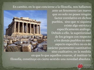 En cambio, en lo que concierne a la filosofía, nos hallamos
ante un fenomeno tan nuevo
que no solo no posee ningún
factor correlativo en dichos
pueblos, sino que ni siquiera
existe algo estricta y
específicamente análogo.
Debido a ello, la superioridad
de los griegos con respecto
a los demás pueblos en este
aspecto especifico no es de
carácter puramente cuantitativo
sino cualitativo, en la medida
en que lo que aquellos crearon, al instituir la
filosofía, constituye en cierto sentido una novedad absoluta.
 