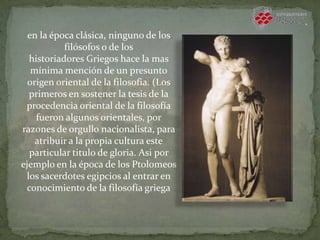 en la época clásica, ninguno de los
filósofos o de los
historiadores Griegos hace la mas
mínima mención de un presunto
origen oriental de la filosofia. (Los
primeros en sostener la tesis de la
procedencia oriental de la filosofía
fueron algunos orientales, por
razones de orgullo nacionalista, para
atribuir a la propia cultura este
particular titulo de gloria. Asi por
ejemplo en la época de los Ptolomeos
los sacerdotes egipcios al entrar en
conocimiento de la filosofía griega
 