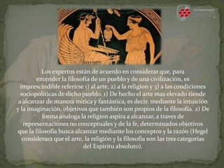 Los expertos están de acuerdo en considerar que, para
entender la filosofía de un pueblo y de una civilización, es
imprescindible referirse 1) al arte, 2) a la religion y 3) a las condiciones
sociopoliticas de dicho pueblo. 1) De hecho el arte mas elevado tiende
a alcanzar de manera mitica y fantástica, es decir, mediante la intuición
y la imaginación, objetivos que también son propios de la filosofía. 2) De
forma analoga la religion aspira a alcanzar, a traves de
representaciones no conceptuales y de la fe, determinados objetivos
que la filosofia busca alcanzar mediante los conceptos y la razón (Hegel
considerara que el arte, la religión y la filosofia son las tres categorías
del Espíritu absoluto).
 