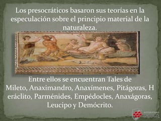 Los presocráticos basaron sus teorías en la
especulación sobre el principio material de la
naturaleza.
Entre ellos se encuentran Tales de
Mileto, Anaximandro, Anaxímenes, Pitágoras, H
eráclito, Parménides, Empédocles, Anaxágoras,
Leucipo y Demócrito.
 