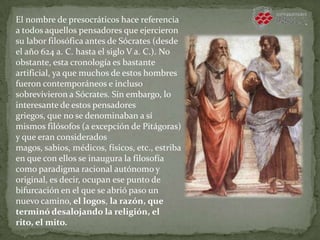 El nombre de presocráticos hace referencia
a todos aquellos pensadores que ejercieron
su labor filosófica antes de Sócrates (desde
el año 624 a. C. hasta el siglo V a. C.). No
obstante, esta cronología es bastante
artificial, ya que muchos de estos hombres
fueron contemporáneos e incluso
sobrevivieron a Sócrates. Sin embargo, lo
interesante de estos pensadores
griegos, que no se denominaban a sí
mismos filósofos (a excepción de Pitágoras)
y que eran considerados
magos, sabios, médicos, físicos, etc., estriba
en que con ellos se inaugura la filosofía
como paradigma racional autónomo y
original, es decir, ocupan ese punto de
bifurcación en el que se abrió paso un
nuevo camino, el logos, la razón, que
terminó desalojando la religión, el
rito, el mito.
 