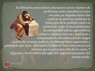 los filósofos presocráticos plantearon cierto número de
problemas tanto metafísicos como
morales, su impulso básico fue
explicar el universo mediante la
reducción de la multiplicidad a la
unidad así como el descubrimiento
de esa realidad última que confiere
unidad a nuestro universo. Aspiraron a
comprender la naturaleza dando origen
a la idea de cosmos, es decir, un sistema físico organizado y
gobernado por leyes, elaboraron la idea de fisis como estructura
unitaria que es principio y fin de los seres. Y
al parecer, los hombres del siglo XXI seguirán pensando del
mismo modo.
 