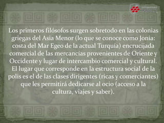 Los primeros filósofos surgen sobretodo en las colonias
griegas del Asia Menor (lo que se conoce como Jonia:
costa del Mar Egeo de la actual Turquía) encrucijada
comercial de las mercancías provenientes de Oriente y
Occidente y lugar de intercambio comercial y cultural.
El lugar que corresponde en la estructura social de la
polis es el de las clases dirigentes (ricas y comerciantes)
que les permitirá dedicarse al ocio (acceso a la
cultura, viajes y saber).
 