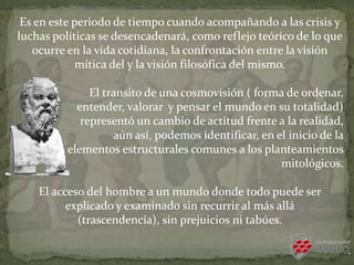 Es en este periodo de tiempo cuando acompañando a las crisis y
luchas políticas se desencadenará, como reflejo teórico de lo que
ocurre en la vida cotidiana, la confrontación entre la visión
mítica del y la visión filosófica del mismo.
El transito de una cosmovisión ( forma de ordenar,
entender, valorar y pensar el mundo en su totalidad)
representó un cambio de actitud frente a la realidad,
aún así, podemos identificar, en el inicio de la
filosofía, elementos estructurales comunes a los planteamientos
mitológicos.
El acceso del hombre a un mundo donde todo puede ser
explicado y examinado sin recurrir al más allá
(trascendencia), sin prejuicios ni tabúes.
 