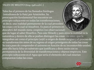 TALES DE MILETO (624−546 a.d.C.)
Tales fue el primero de los llamados fisiólogos
(estudiosos de la fisis) por Aristóteles. Su
preocupación fundamental fue encontrar un
principio subyacente en todas las transformaciones,
es decir, una realidad permanente de la cual proceden
las cosas y en la cual se resuelven. Es pues el primero en
descubrir del mundo meta−empírico (no observacional)
que da lugar al saber filosófico. Para este filósofo y para otros la realidad es la
naturaleza y dentro de ella se podían distinguir las cosas −ta onta− que la
integraban así como el principio (arjé) u origen de donde surgían y el proceso de
su transformación antes de su regreso al origen primigenio de todas las cosas.
Se trata pues de comprender el universo en función de su inconmovible unidad,
para ello hacía falta un substrato que justificara y diera razón con su
permanencia de la diversidad de transformaciones y objetos empíricos. Este
principio subyacente es el Agua que sería el elemento del cual estarían
compuestas todas las cosas.
 
