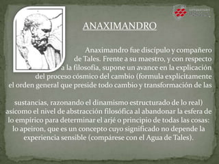 Anaximandro fue discípulo y compañero
de Tales. Frente a su maestro, y con respecto
a la filosofía, supone un avance en la explicación
del proceso cósmico del cambio (formula explícitamente
el orden general que preside todo cambio y transformación de las
sustancias, razonando el dinamismo estructurado de lo real)
asícomo el nivel de abstracción filosófica al abandonar la esfera de
lo empírico para determinar el arjé o principio de todas las cosas:
lo apeiron, que es un concepto cuyo significado no depende la
experiencia sensible (compárese con el Agua de Tales).
ANAXIMANDRO
 