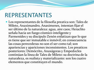 REPRESENTANTES
 Los representantes de la filosofía preatica son: Tales de

Mileto, Anaximandro, Anaximenes, intentan fijar el
ser último de la naturaleza: agua, aire caos; Heraclito
señala hacia un fuego cósmico inteligente y
Parmenides y su discípulo Zenón enfatizan que lo que
es tiene que ser inmutable e inmóvil; en consecuencia
las cosas perecederas no son el ser como tal; son
apariencias y apariciones inconsistentes. Los preaticos
posteriores: Demócrito, Anaxágoras y Empedocles
continúan la línea de Tales de Mileto: su doctrina de la
naturaleza, es realista y materializante: son los cuatro
elementos que constituyen el mundo.

 