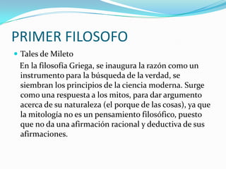 PRIMER FILOSOFO
 Tales de Mileto

En la filosofía Griega, se inaugura la razón como un
instrumento para la búsqueda de la verdad, se
siembran los principios de la ciencia moderna. Surge
como una respuesta a los mitos, para dar argumento
acerca de su naturaleza (el porque de las cosas), ya que
la mitología no es un pensamiento filosófico, puesto
que no da una afirmación racional y deductiva de sus
afirmaciones.

 