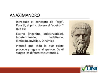 ANAXIMANDRO
Introduce el concepto de “arje”.
Para él, el principio era el “apeiron”
que es:
Eterno (Ingénito, indestructible),
Indeterminado, Indefinido,
Ilimitado, Invisible, Dinámico
Planteó que todo lo que existe
procede y regresa al apeiron. De él
surgen las diferentes sustancias.
 