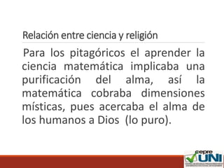 Relación entre ciencia y religión
Para los pitagóricos el aprender la
ciencia matemática implicaba una
purificación del alma, así la
matemática cobraba dimensiones
místicas, pues acercaba el alma de
los humanos a Dios (lo puro).
 