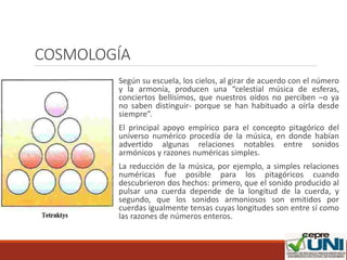COSMOLOGÍA
Según su escuela, los cielos, al girar de acuerdo con el número
y la armonía, producen una “celestial música de esferas,
conciertos bellísimos, que nuestros oídos no perciben –o ya
no saben distinguir- porque se han habituado a oírla desde
siempre”.
El principal apoyo empírico para el concepto pitagórico del
universo numérico procedía de la música, en donde habían
advertido algunas relaciones notables entre sonidos
armónicos y razones numéricas simples.
La reducción de la música, por ejemplo, a simples relaciones
numéricas fue posible para los pitagóricos cuando
descubrieron dos hechos: primero, que el sonido producido al
pulsar una cuerda depende de la longitud de la cuerda, y
segundo, que los sonidos armoniosos son emitidos por
cuerdas igualmente tensas cuyas longitudes son entre sí como
las razones de números enteros.
 