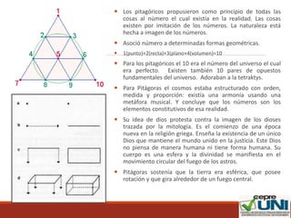  Los pitagóricos propusieron como principio de todas las
cosas al número el cual existía en la realidad. Las cosas
existen por imitación de los números. La naturaleza está
hecha a imagen de los números.
 Asoció número a determinadas formas geométricas.
 1(punto)+2(recta)+3(plano+4(volumen)=10
 Para los pitagóricos el 10 era el número del universo el cual
era perfecto. Existen también 10 pares de opuestos
fundamentales del universo. Adoraban a la tetraktys.
 Para Pitágoras el cosmos estaba estructurado con orden,
medida y proporción: existía una armonía usando una
metáfora musical. Y concluye que los números son los
elementos constitutivos de esa realidad.
 Su idea de dios protesta contra la imagen de los dioses
trazada por la mitología. Es el comienzo de una época
nueva en la religión griega. Enseña la existencia de un único
Dios que mantiene el mundo unido en la justicia. Este Dios
no piensa de manera humana ni tiene forma humana. Su
cuerpo es una esfera y la divinidad se manifiesta en el
movimiento circular del fuego de los astros.
 Pitágoras sostenía que la tierra era esférica, que posee
rotación y que gira alrededor de un fuego central.
 