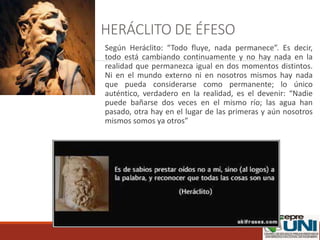 HERÁCLITO DE ÉFESO
Según Heráclito: “Todo fluye, nada permanece”. Es decir,
todo está cambiando continuamente y no hay nada en la
realidad que permanezca igual en dos momentos distintos.
Ni en el mundo externo ni en nosotros mismos hay nada
que pueda considerarse como permanente; lo único
auténtico, verdadero en la realidad, es el devenir: “Nadie
puede bañarse dos veces en el mismo río; las agua han
pasado, otra hay en el lugar de las primeras y aún nosotros
mismos somos ya otros”
 