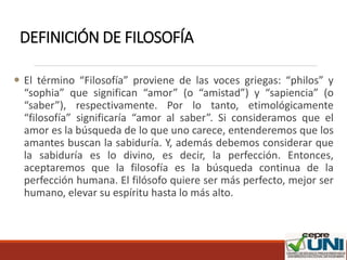 DEFINICIÓN DE FILOSOFÍA
 El término “Filosofía” proviene de las voces griegas: “philos” y
“sophia” que significan “amor” (o “amistad”) y “sapiencia” (o
“saber”), respectivamente. Por lo tanto, etimológicamente
“filosofía” significaría “amor al saber”. Si consideramos que el
amor es la búsqueda de lo que uno carece, entenderemos que los
amantes buscan la sabiduría. Y, además debemos considerar que
la sabiduría es lo divino, es decir, la perfección. Entonces,
aceptaremos que la filosofía es la búsqueda continua de la
perfección humana. El filósofo quiere ser más perfecto, mejor ser
humano, elevar su espíritu hasta lo más alto.
 