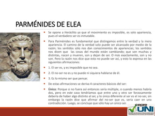 PARMÉNIDES DE ELEA
 Se opone a Heráclito ya que el movimiento es imposible, es solo apariencia,
pues el verdadero ser es inmutable.
 Para Parménides es fundamental que distingamos entre la verdad y la mera
apariencia. El camino de la verdad solo puede ser alcanzado por medio de la
razón; los sentidos sólo nos dan conocimientos de apariencias; los sentidos
nos dicen que las cosas del mundo están cambiando; que son muchas y
distintas, nacen y mueren, son y dejan de ser. O más exactamente, son y no
son. Pero la razón nos dice que esto no puede ser así, y esto lo expresa en las
siguientes afirmaciones:
 1. El ser es, y es imposible que no sea.
 2. El no-ser no es y no puede ni siquiera hablarse de él.
 3. Es lo mismo ser que pensar.
 De estas afirmaciones se deriva 4 caracteres básicos del ser:
 Único: Porque si no fuera así entonces sería múltiple, o cuando menos habría
dos, pero en este caso tendríamos que entre uno y otro ser forzosamente
debería de haber algo distinto al ser, y lo único diferente al ser es el no-ser, sin
embargo la razón dice que afirmar del no-ser que es, sería caer en una
contradicción. Luego, se concluye que sólo hay un único ser.
 