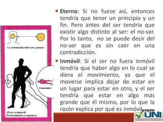  Eterno: Si no fuese así, entonces
tendría que tener un principio y un
fin. Pero antes del ser tendría que
existir algo distinto al ser: el no-ser.
Por lo tanto, no se puede decir del
no-ser que es sin caer en una
contradicción.
 Inmóvil: Si el ser no fuera inmóvil
tendría que haber algo en lo cual se
diera el movimiento, ya que el
moverse implica dejar de estar en
un lugar para estar en otro, y el ser
tendría que estar en algo más
grande que él mismo, por lo que la
razón explica por qué es inmóvil.
 