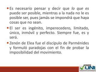 Es necesario pensar y decir que lo que es
puede ser posible, mientras a la nada no le es
posible ser, pues jamás se impondrá que haya
cosas que no sean.
El ser es ingénito, imperecedero, limitado,
único, inmóvil y perfecto. Siempre fue, es y
será.
Zenón de Elea fue el discípulo de Parménides
y formuló paradojas con el fin de probar la
imposibilidad del movimiento.
 