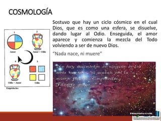 COSMOLOGÍA
Sostuvo que hay un ciclo cósmico en el cual
Dios, que es como una esfera, se disuelve,
dando lugar al Odio. Enseguida, el amor
aparece y comienza la mezcla del Todo
volviendo a ser de nuevo Dios.
“Nada nace, ni muere”
 