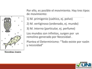 Por ello, es posible el movimiento. Hay tres tipos
de movimiento:
1) M. primigenio (caótico, ej. polvo)
2) M. vertiginoso (ordenado, ej. mundo)
3) M. interno (particular, ej. perfume)
Los mundos son infinitos, surgen por un
remolino generado por Necesidad .
Plantea el Determinismo: “Todo existe por razón
y necesidad”
 