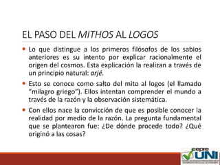 EL PASO DEL MITHOS AL LOGOS
 Lo que distingue a los primeros filósofos de los sabios
anteriores es su intento por explicar racionalmente el
origen del cosmos. Esta explicación la realizan a través de
un principio natural: arjé.
 Esto se conoce como salto del mito al logos (el llamado
“milagro griego”). Ellos intentan comprender el mundo a
través de la razón y la observación sistemática.
 Con ellos nace la convicción de que es posible conocer la
realidad por medio de la razón. La pregunta fundamental
que se plantearon fue: ¿De dónde procede todo? ¿Qué
originó a las cosas?
 