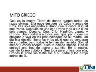 MITO GRIEGO
Gea es la madre Tierra de donde surgen todas las
razas divinas. Ella nace después de Caos y antes de
Eros. Ella sola engendró a Urano que la cubre al igual
que Ponto. Después se une con Urano y da a luz a los
seis titanes: Océano, Ceo, Crío, Hiperión, Japeto y
Cronos. Urano odiaba a todos sus hijos, por lo que los
obligaba a vivir en las profundidades de su madre. Un
día ella decidió liberarlos y les pidió que se vengaran
de su padre, pero todos le temían demasiado. Solo el
menor, Cronos aceptó, pues lo odiaba mucho. Gea le
entregó una hoz de acero a su hijo. En la noche,
cuando Urano cubrió a Gea toda para unirse con ella,
Cronos le cortó los testículos a su padre y los arrojó
detrás de él.
 