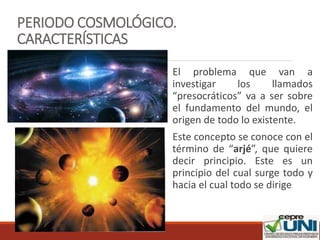 PERIODO COSMOLÓGICO.
CARACTERÍSTICAS
El problema que van a
investigar los llamados
“presocráticos” va a ser sobre
el fundamento del mundo, el
origen de todo lo existente.
Este concepto se conoce con el
término de “arjé”, que quiere
decir principio. Este es un
principio del cual surge todo y
hacia el cual todo se dirige
 