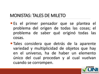 MONISTAS: TALES DE MILETO
Es el primer pensador que se plantea el
problema del origen de todas las cosas; el
problema de saber qué originó todas las
cosas.
Tales considera que detrás de la aparente
variedad y multiplicidad de objetos que hay
en el universo, ha de haber un elemento
único del cual procedan y al cual vuelvan
cuando se corrompen.
 