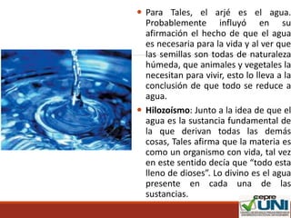  Para Tales, el arjé es el agua.
Probablemente influyó en su
afirmación el hecho de que el agua
es necesaria para la vida y al ver que
las semillas son todas de naturaleza
húmeda, que animales y vegetales la
necesitan para vivir, esto lo lleva a la
conclusión de que todo se reduce a
agua.
 Hilozoísmo: Junto a la idea de que el
agua es la sustancia fundamental de
la que derivan todas las demás
cosas, Tales afirma que la materia es
como un organismo con vida, tal vez
en este sentido decía que “todo esta
lleno de dioses”. Lo divino es el agua
presente en cada una de las
sustancias.
 
