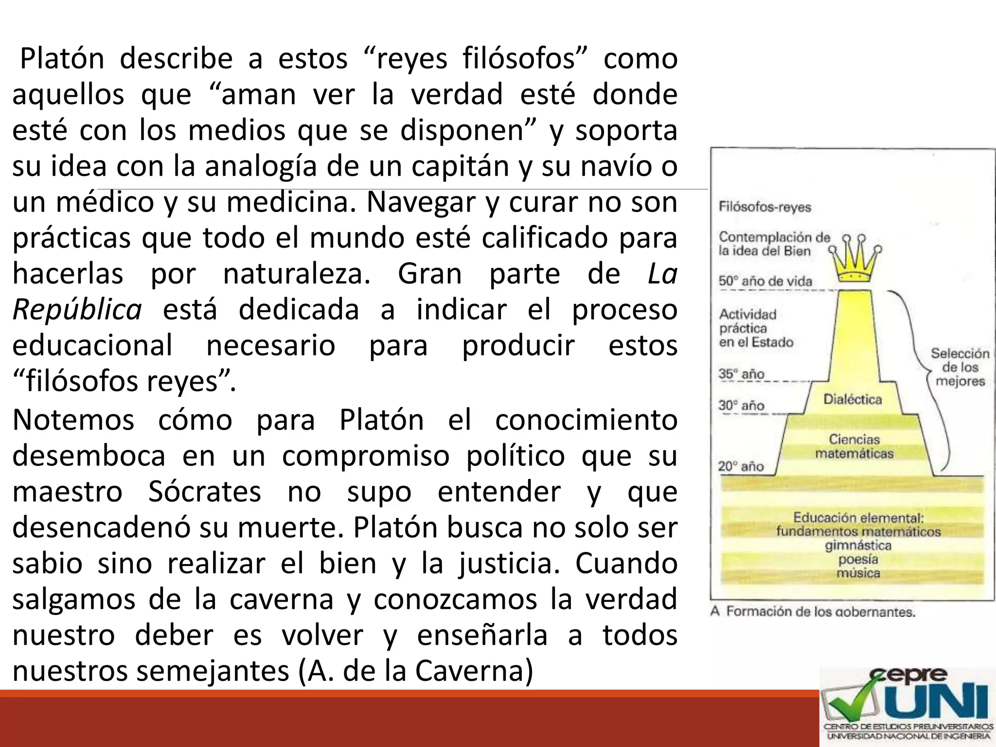 Platón describe a estos “reyes filósofos” como
aquellos que “aman ver la verdad esté donde
esté con los medios que se disponen” y soporta
su idea con la analogía de un capitán y su navío o
un médico y su medicina. Navegar y curar no son
prácticas que todo el mundo esté calificado para
hacerlas por naturaleza. Gran parte de La
República está dedicada a indicar el proceso
educacional necesario para producir estos
“filósofos reyes”.
Notemos cómo para Platón el conocimiento
desemboca en un compromiso político que su
maestro Sócrates no supo entender y que
desencadenó su muerte. Platón busca no solo ser
sabio sino realizar el bien y la justicia. Cuando
salgamos de la caverna y conozcamos la verdad
nuestro deber es volver y enseñarla a todos
nuestros semejantes (A. de la Caverna)
 